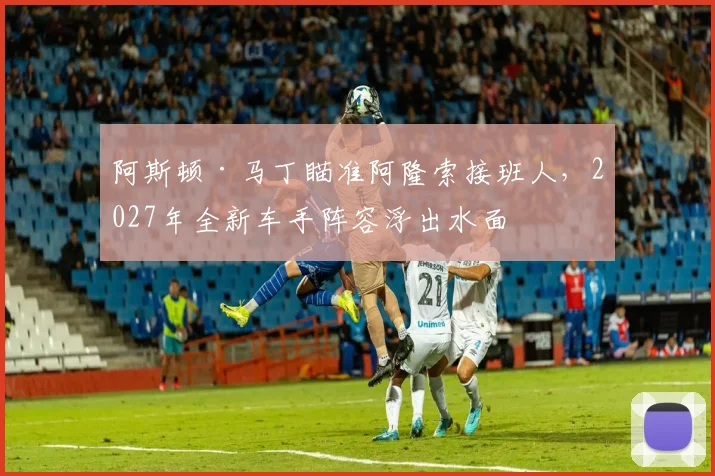 阿斯顿·马丁瞄准阿隆索接班人,2027年全新车手阵容浮出水面