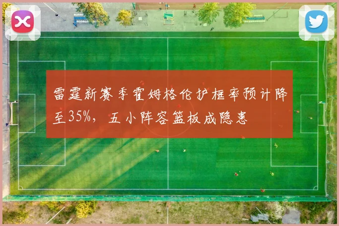 雷霆新赛季霍姆格伦护框率预计降至35%，五小阵容篮板成隐患