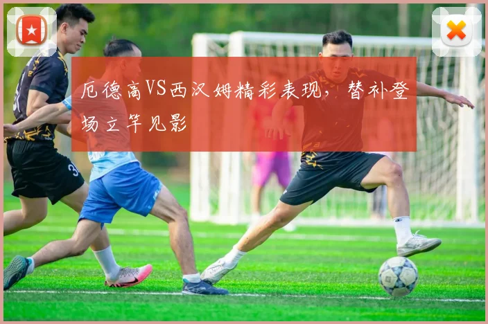 厄德高VS西汉姆精彩表现，替补登场立竿见影