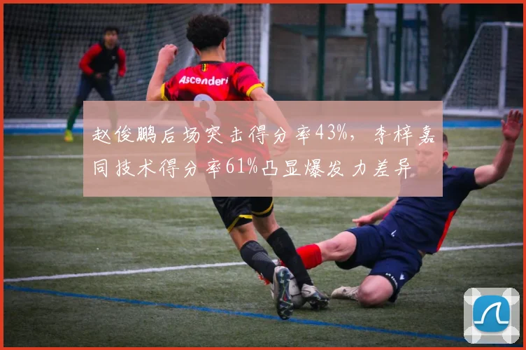 赵俊鹏后场突击得分率43%，李梓嘉同技术得分率61%凸显爆发力差异